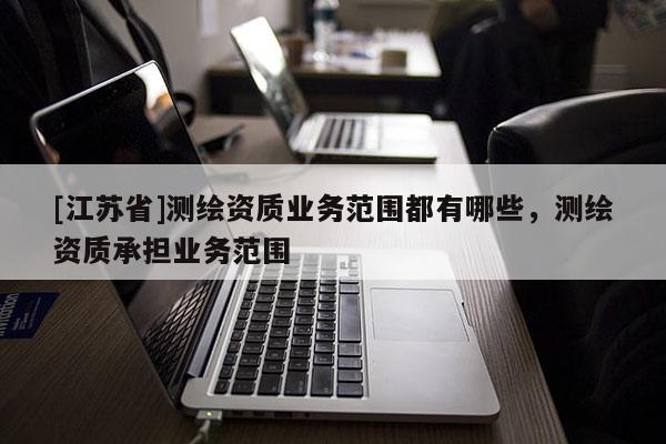 [江蘇省]測繪資質(zhì)業(yè)務(wù)范圍都有哪些，測繪資質(zhì)承擔(dān)業(yè)務(wù)范圍