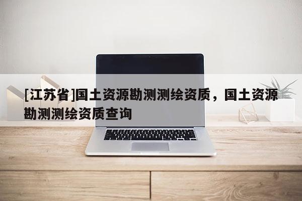 [江蘇省]國土資源勘測測繪資質(zhì)，國土資源勘測測繪資質(zhì)查詢