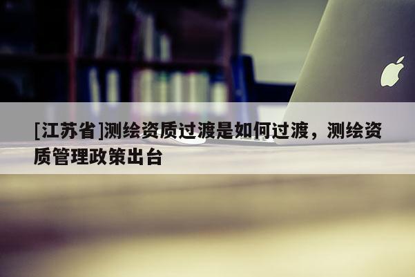 [江蘇省]測繪資質過渡是如何過渡，測繪資質管理政策出臺
