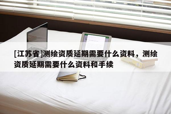 [江蘇省]測(cè)繪資質(zhì)延期需要什么資料，測(cè)繪資質(zhì)延期需要什么資料和手續(xù)