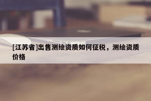 [江蘇省]出售測(cè)繪資質(zhì)如何征稅，測(cè)繪資質(zhì)價(jià)格