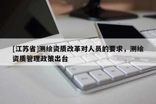 [江蘇省]測繪資質改革對人員的要求，測繪資質管理政策出臺