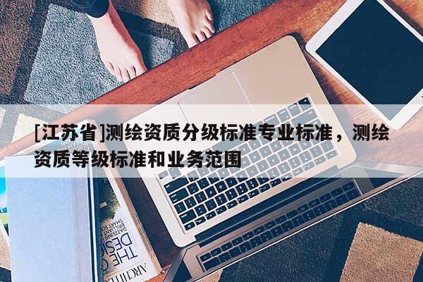 [江蘇省]測(cè)繪資質(zhì)分級(jí)標(biāo)準(zhǔn)專業(yè)標(biāo)準(zhǔn)，測(cè)繪資質(zhì)等級(jí)標(biāo)準(zhǔn)和業(yè)務(wù)范圍