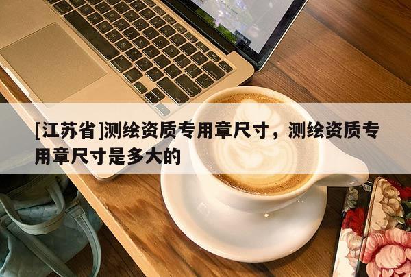 [江蘇省]測(cè)繪資質(zhì)專用章尺寸，測(cè)繪資質(zhì)專用章尺寸是多大的