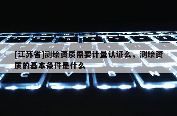 [江蘇省]測(cè)繪資質(zhì)需要計(jì)量認(rèn)證么，測(cè)繪資質(zhì)的基本條件是什么
