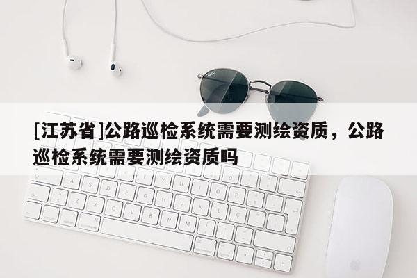 [江蘇省]公路巡檢系統需要測繪資質，公路巡檢系統需要測繪資質嗎