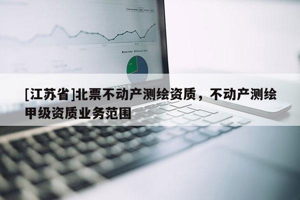 [江蘇省]北票不動(dòng)產(chǎn)測(cè)繪資質(zhì)，不動(dòng)產(chǎn)測(cè)繪甲級(jí)資質(zhì)業(yè)務(wù)范圍