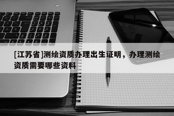 [江蘇省]測(cè)繪資質(zhì)辦理出生證明，辦理測(cè)繪資質(zhì)需要哪些資料