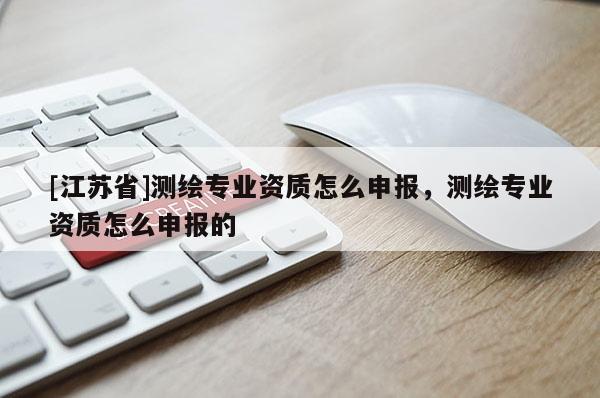 [江蘇省]測(cè)繪專業(yè)資質(zhì)怎么申報(bào)，測(cè)繪專業(yè)資質(zhì)怎么申報(bào)的