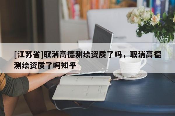 [江蘇省]取消高德測繪資質了嗎，取消高德測繪資質了嗎知乎