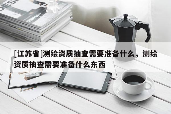 [江蘇省]測(cè)繪資質(zhì)抽查需要準(zhǔn)備什么，測(cè)繪資質(zhì)抽查需要準(zhǔn)備什么東西