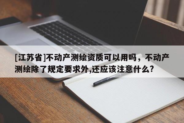 [江蘇省]不動(dòng)產(chǎn)測(cè)繪資質(zhì)可以用嗎，不動(dòng)產(chǎn)測(cè)繪除了規(guī)定要求外,還應(yīng)該注意什么?