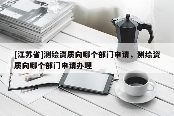[江蘇省]測繪資質(zhì)向哪個(gè)部門申請，測繪資質(zhì)向哪個(gè)部門申請辦理