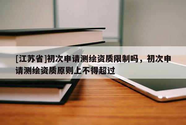 [江蘇省]初次申請測繪資質(zhì)限制嗎，初次申請測繪資質(zhì)原則上不得超過