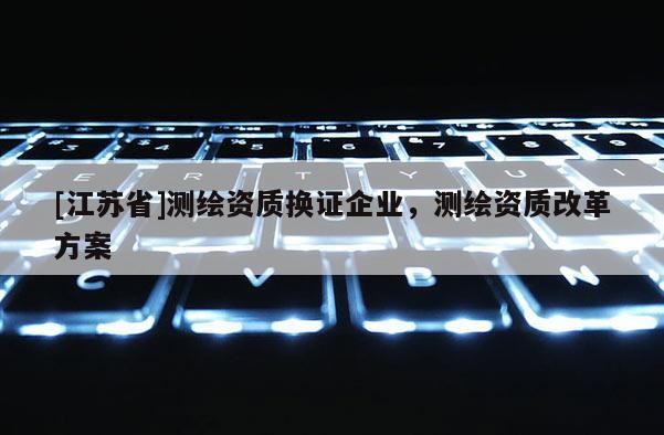[江蘇省]測繪資質(zhì)換證企業(yè)，測繪資質(zhì)改革方案