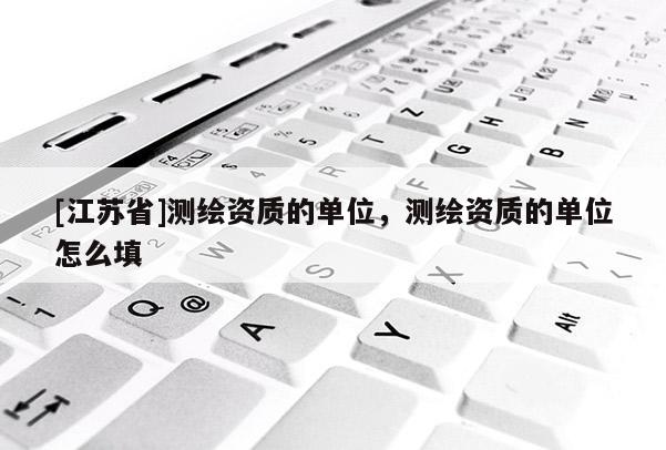 [江蘇省]測繪資質(zhì)的單位，測繪資質(zhì)的單位怎么填