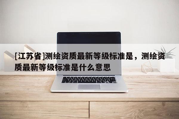 [江蘇省]測繪資質(zhì)最新等級(jí)標(biāo)準(zhǔn)是，測繪資質(zhì)最新等級(jí)標(biāo)準(zhǔn)是什么意思