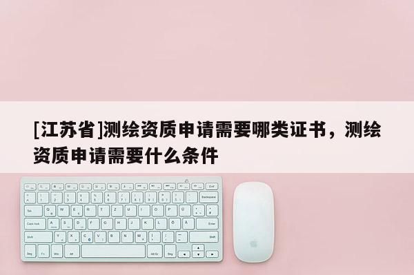 [江蘇省]測繪資質申請需要哪類證書，測繪資質申請需要什么條件