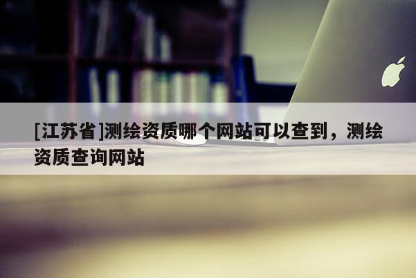 [江蘇省]測繪資質哪個網站可以查到，測繪資質查詢網站