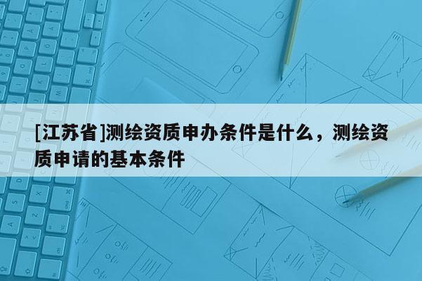 [江蘇省]測繪資質申辦條件是什么，測繪資質申請的基本條件