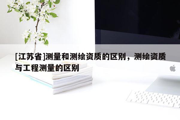 [江蘇省]測(cè)量和測(cè)繪資質(zhì)的區(qū)別，測(cè)繪資質(zhì)與工程測(cè)量的區(qū)別