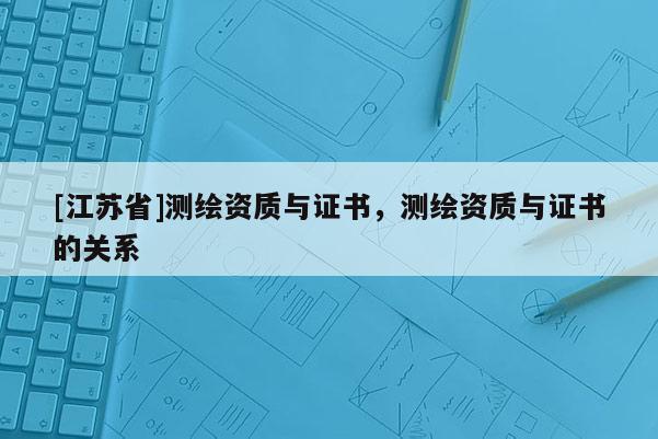 [江蘇省]測(cè)繪資質(zhì)與證書，測(cè)繪資質(zhì)與證書的關(guān)系