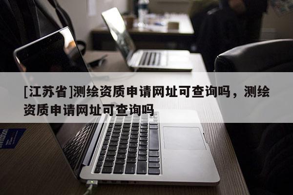 [江蘇省]測繪資質申請網址可查詢嗎，測繪資質申請網址可查詢嗎