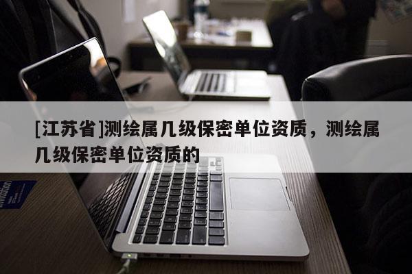 [江蘇省]測繪屬幾級保密單位資質，測繪屬幾級保密單位資質的