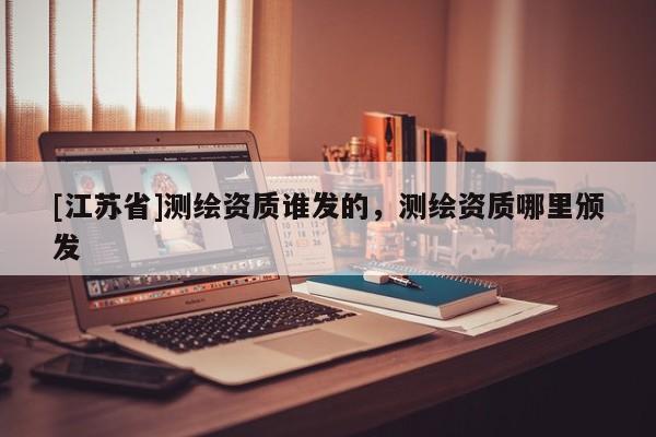[江蘇省]測(cè)繪資質(zhì)誰(shuí)發(fā)的，測(cè)繪資質(zhì)哪里頒發(fā)