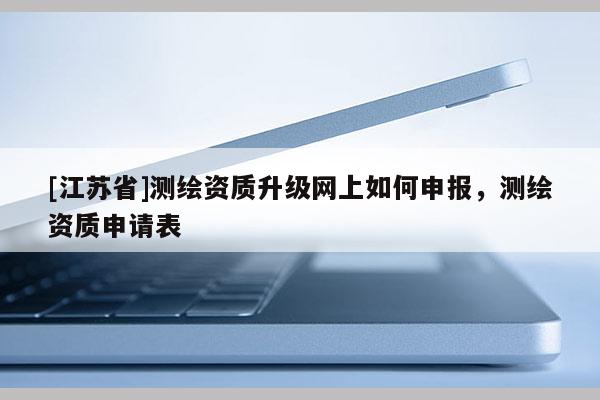 [江蘇省]測繪資質(zhì)升級網(wǎng)上如何申報，測繪資質(zhì)申請表