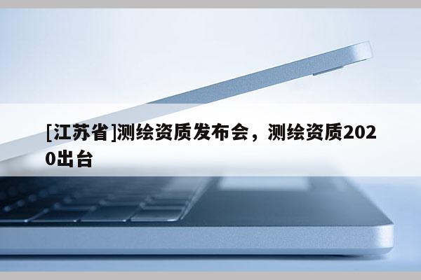 [江蘇省]測(cè)繪資質(zhì)發(fā)布會(huì)，測(cè)繪資質(zhì)2020出臺(tái)