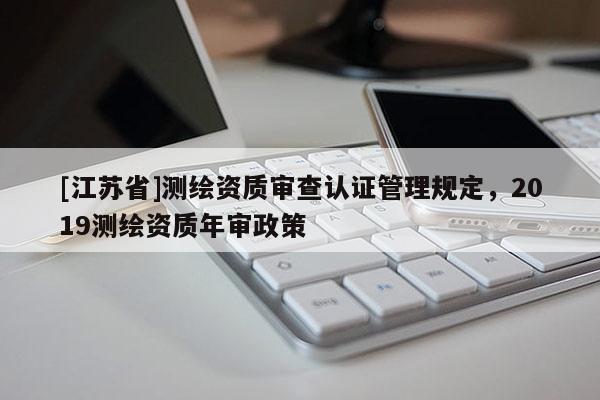 [江蘇省]測繪資質審查認證管理規定，2019測繪資質年審政策