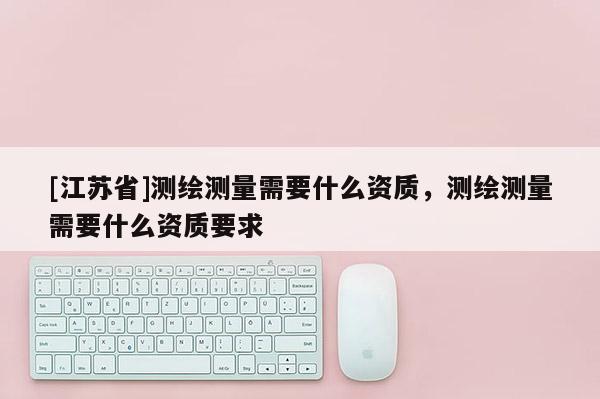 [江蘇省]測繪測量需要什么資質，測繪測量需要什么資質要求