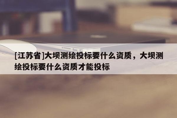 [江蘇省]大壩測繪投標要什么資質，大壩測繪投標要什么資質才能投標