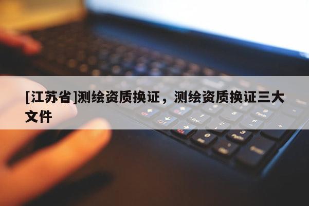 [江蘇省]測繪資質換證，測繪資質換證三大文件