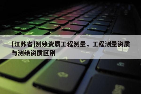 [江蘇省]測繪資質(zhì)工程測量，工程測量資質(zhì)與測繪資質(zhì)區(qū)別