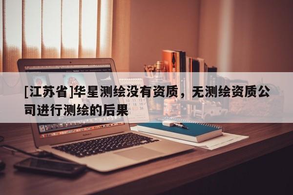 [江蘇省]華星測繪沒有資質(zhì)，無測繪資質(zhì)公司進行測繪的后果