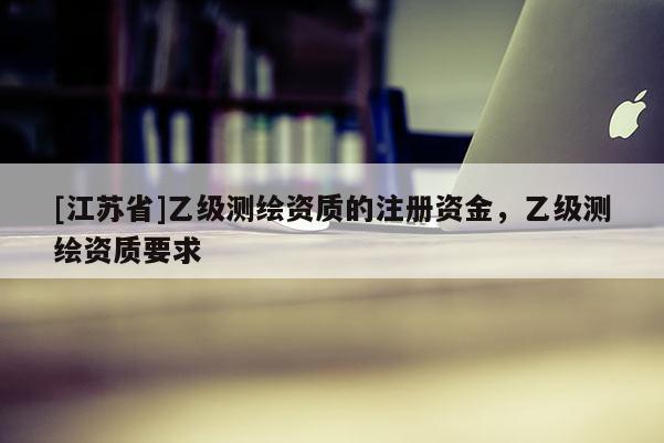 [江蘇省]乙級測繪資質的注冊資金，乙級測繪資質要求