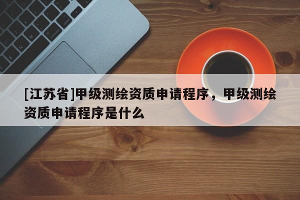 [江蘇省]甲級測繪資質申請程序，甲級測繪資質申請程序是什么