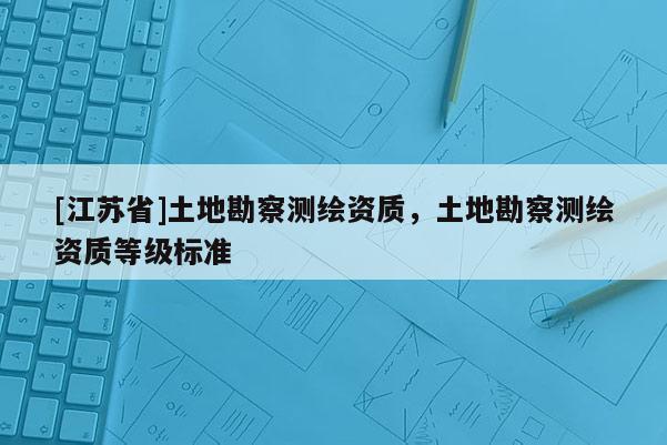 [江蘇省]土地勘察測繪資質，土地勘察測繪資質等級標準