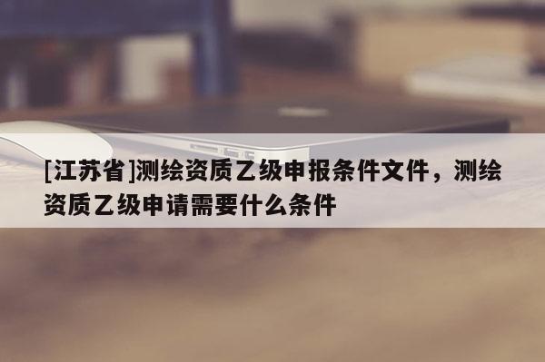 [江蘇省]測繪資質乙級申報條件文件，測繪資質乙級申請需要什么條件