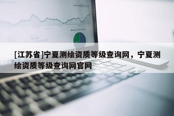 [江蘇省]寧夏測繪資質等級查詢網，寧夏測繪資質等級查詢網官網