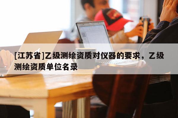 [江蘇省]乙級測繪資質對儀器的要求，乙級測繪資質單位名錄