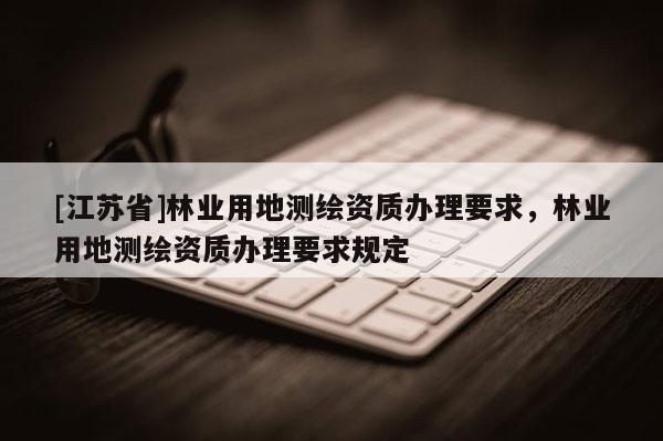 [江蘇省]林業用地測繪資質辦理要求，林業用地測繪資質辦理要求規定