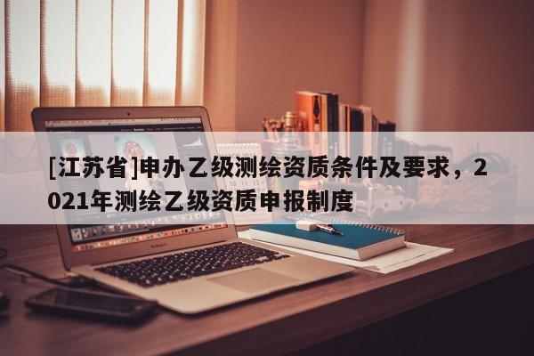 [江蘇省]申辦乙級測繪資質條件及要求，2021年測繪乙級資質申報制度