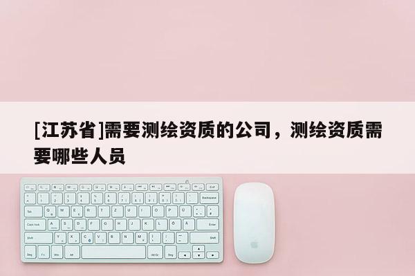 [江蘇省]需要測繪資質的公司，測繪資質需要哪些人員