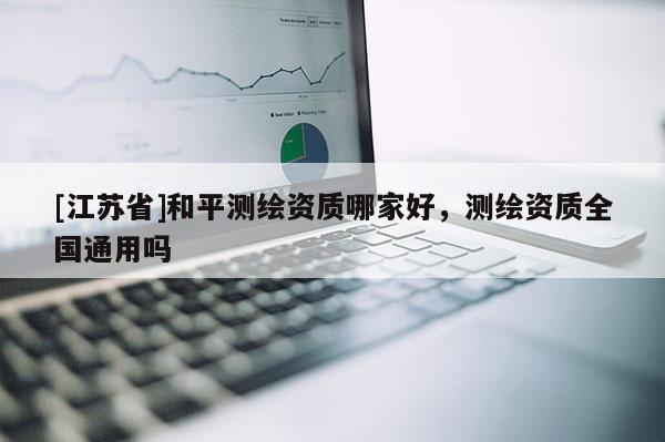 [江蘇省]和平測繪資質哪家好，測繪資質全國通用嗎