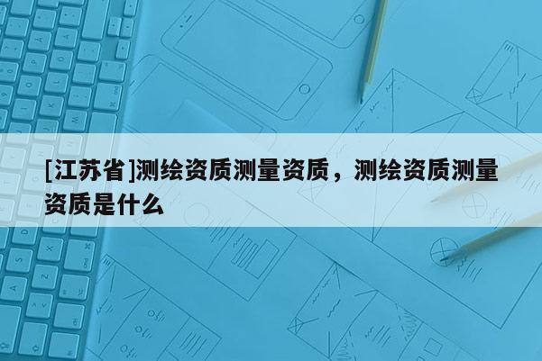 [江蘇省]測繪資質(zhì)測量資質(zhì)，測繪資質(zhì)測量資質(zhì)是什么