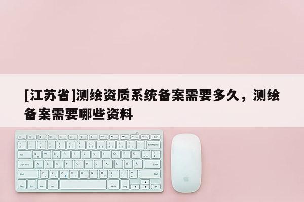[江蘇省]測繪資質(zhì)系統(tǒng)備案需要多久，測繪備案需要哪些資料