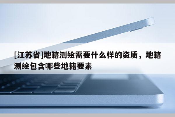 [江蘇省]地籍測繪需要什么樣的資質(zhì)，地籍測繪包含哪些地籍要素
